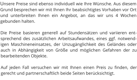 Unsere Preise sind ebenso individuell wie Ihre Wünsche. Aus diesem Grund besprechen wir mit Ihnen Ihr beabsichtigtes Vorhaben vor Ort und unterbreiten Ihnen ein Angebot, an das wir uns 4 Wochen gebunden halten.  Die Preise basieren generell auf Stundensätzen und variieren entsprechend des zusätzlichen Arbeitsaufwandes, eines ggf. notwendigen Maschineneinsatzes, der Unzugänglichkeit des Geländes oder auch in Abhängigkeit von Größe und möglichen Gefahren der zu bearbeitenden Objekte.  Auf jeden Fall versuchen wir mit Ihnen einen Preis zu finden, der gerecht und partnerschaftlich beide Seiten berücksichtigt.